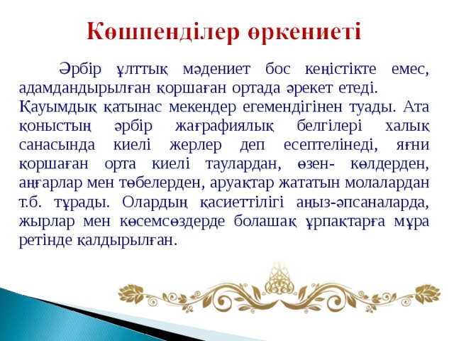  Әрбір ұлттық мәдениет бос кеңістікте емес, адамдандырылған қоршаған ортада әрекет етеді.  Қауымдық қатынас мекендер егемендігінен туады. Ата қоныстың әрбір жағрафиялық белгілері халық санасында киелі жерлер деп есептелінеді, яғни қоршаған орта киелі таулардан, өзен- көлдерден, аңғарлар мен төбелерден, аруақтар жататын молалардан т.б. тұрады. Олардың қасиеттілігі аңыз-әпсаналарда, жырлар мен көсемсөздерде болашақ ұрпақтарға мұра ретінде қалдырылған. 