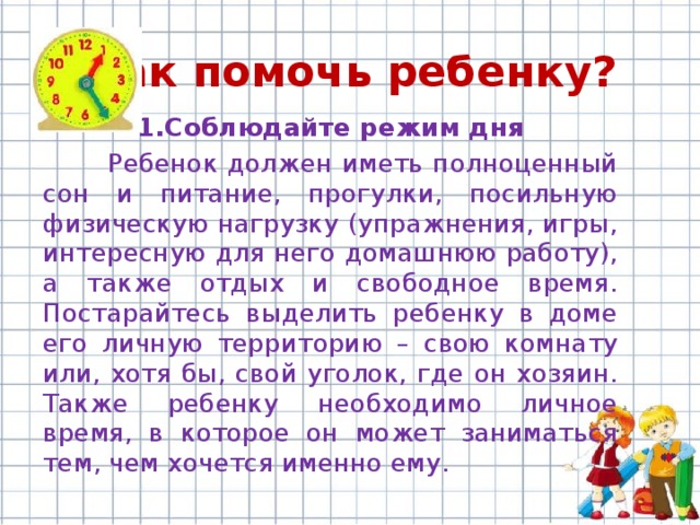 Как помочь ребенку? 1.Соблюдайте режим дня  Ребенок должен иметь полноценный сон и питание, прогулки, посильную физическую нагрузку (упражнения, игры, интересную для него домашнюю работу), а также отдых и свободное время. Постарайтесь выделить ребенку в доме его личную территорию – свою комнату или, хотя бы, свой уголок, где он хозяин. Также ребенку необходимо личное время, в которое он может заниматься тем, чем хочется именно ему. 