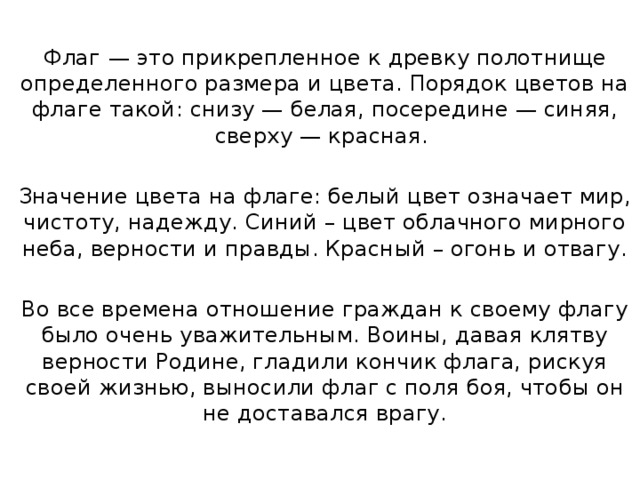 Флаг   — это прикрепленное к древку полотнище определенного размера и цвета. Порядок цветов на флаге такой: снизу — белая, посередине — синяя, сверху — красная. Значение цвета на флаге: белый цвет означает мир, чистоту, надежду. Синий – цвет облачного мирного неба, верности и правды. Красный – огонь и отвагу. Во все времена отношение граждан к своему флагу было очень уважительным. Воины, давая клятву верности Родине, гладили кончик флага, рискуя своей жизнью, выносили флаг с поля боя, чтобы он не доставался врагу. 