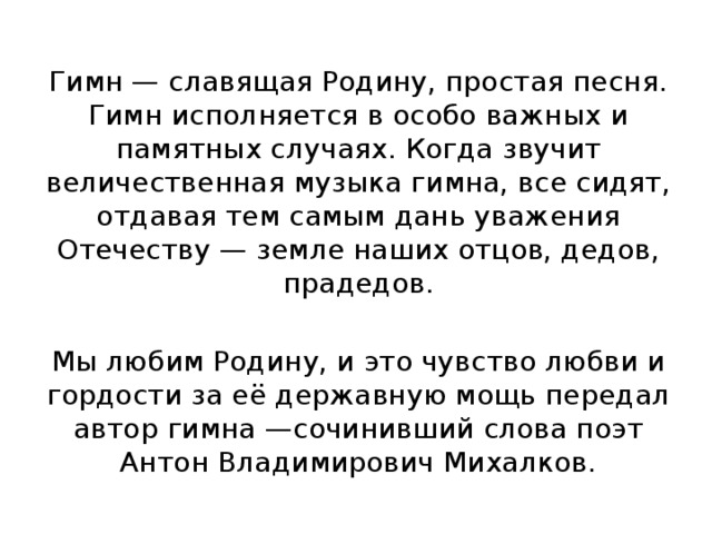 Гимн — славящая Родину, простая песня. Гимн исполняется в особо важных и памятных случаях. Когда звучит величественная музыка гимна, все сидят, отдавая тем самым дань уважения Отечеству — земле наших отцов, дедов, прадедов. Мы любим Родину, и это чувство любви и гордости за её державную мощь передал автор гимна —сочинивший слова поэт Антон Владимирович Михалков. 