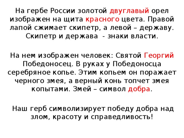 На гербе России золотой двуглавый орел изображен на щита красного цвета. Правой лапой сжимает скипетр, а левой – державу. Скипетр и держава - знаки власти. На нем изображен человек: Святой Георгий Победоносец. В руках у Победоносца серебряное копье. Этим копьем он поражает черного змея, а верный конь топчет змея копытами. Змей – символ добра .  Наш герб символизирует победу добра над злом, красоту и справедливость! 