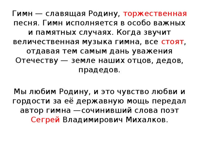 Гимн — славящая Родину, торжественная песня. Гимн исполняется в особо важных и памятных случаях. Когда звучит величественная музыка гимна, все стоят , отдавая тем самым дань уважения Отечеству — земле наших отцов, дедов, прадедов. Мы любим Родину, и это чувство любви и гордости за её державную мощь передал автор гимна —сочинивший слова поэт Сегрей Владимирович Михалков. 
