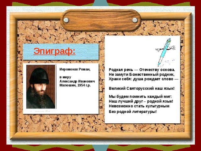 Эпиграф: Родная речь — Отечеству основа.  Не замути Божественный родник,  Храни себя: душа рождает слово —  Великий Святорусский наш язык!  Иеромонах Роман,  в миру Александр Иванович Матюшин, 1954 г.р. Мы будем помнить каждый миг:  Наш лучший друг – родной язык!  Невозможно стать культурным  Без родной литературы!