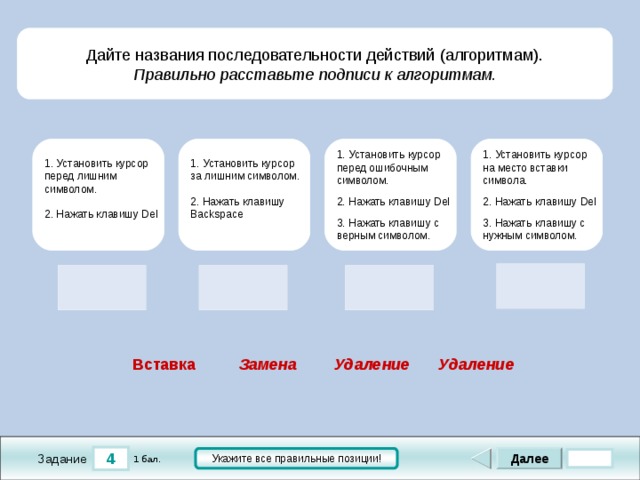 Дайте названия последовательности действий (алгоритмам). Правильно расставьте подписи к алгоритмам.  1. Установить курсор на место вставки символа. 2. Нажать клавишу Del 3. Нажать клавишу с нужным символом. 1. Установить курсор перед ошибочным символом. 2. Нажать клавишу Del 3. Нажать клавишу с верным символом. 1. Установить курсор за лишним символом. 2. Нажать клавишу Backspace 1. Установить курсор перед лишним символом. 2. Нажать клавишу Del     Удаление Удаление Вставка Замена 4 Далее Укажите все правильные позиции! 1 бал. Задание 