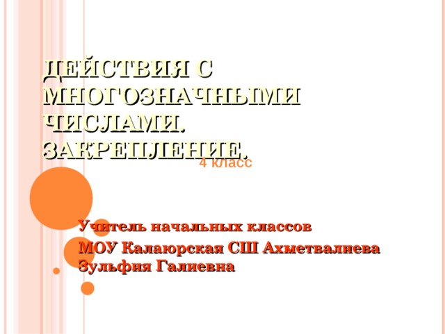 ДЕЙСТВИЯ С МНОГОЗНАЧНЫМИ ЧИСЛАМИ.  ЗАКРЕПЛЕНИЕ. 4 класс Учитель начальных классов МОУ Калаюрская СШ Ахметвалиева Зульфия Галиевна 