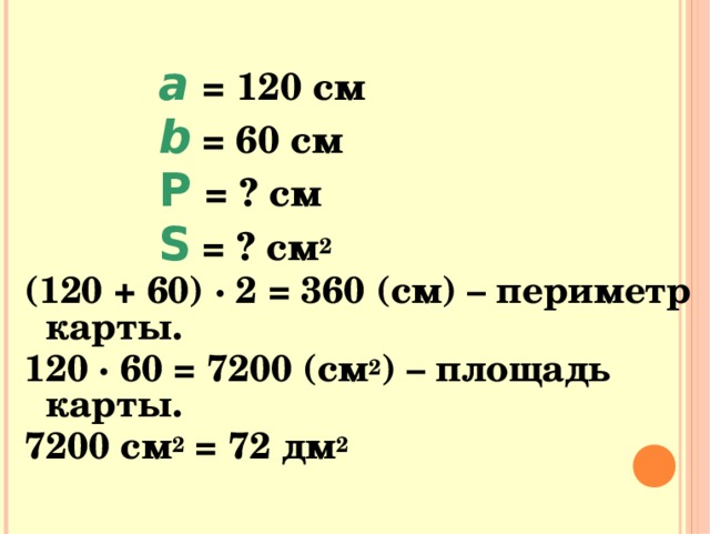   a  = 120 см   b  = 60 см   Р  = ? см   S = ? см 2   a  = 120 см   b  = 60 см   Р  = ? см   S = ? см 2   a  = 120 см   b  = 60 см   Р  = ? см   S = ? см 2   a  = 120 см   b  = 60 см   Р  = ? см   S = ? см 2   a  = 120 см   b  = 60 см   Р  = ? см   S = ? см 2 (120 + 60) · 2 = 360 (см) – периметр карты. 120 · 60 = 7200 (см 2 ) – площадь карты. 7200 см 2 = 72 дм 2  