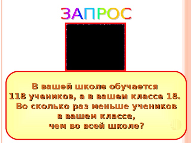 В вашей школе обучается 118 учеников, а в вашем классе 18. Во сколько раз меньше учеников  в вашем классе, чем во всей школе? 