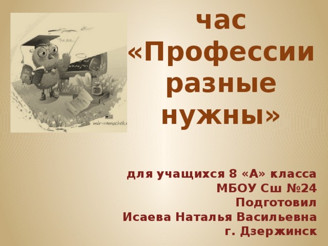 Классный час  «Профессии разные нужны» для учащихся 8 «А» класса МБОУ Сш №24 Подготовил Исаева Наталья Васильевна г. Дзержинск  