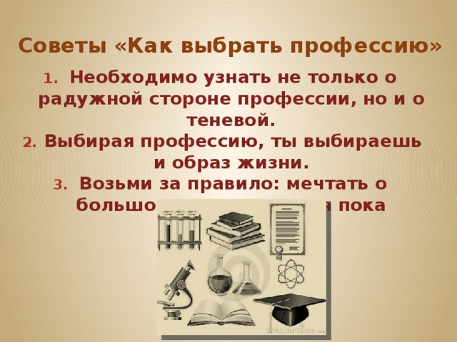 Советы «Как выбрать профессию» Необходимо узнать не только о радужной стороне профессии, но и о теневой. Выбирая профессию, ты выбираешь и образ жизни. Возьми за правило: мечтать о большом, но радоваться пока малому. 