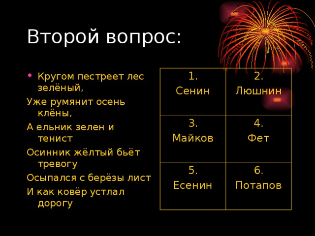 Кругом пестреет лес зелёный, Уже румянит осень клёны, А ельник зелен и тенист Осинник жёлтый бьёт тревогу Осыпался с берёзы лист И как ковёр устлал дорогу 1. Сенин 2. Люшнин 3. Майков 4. Фет 5. Есенин 6. Потапов 