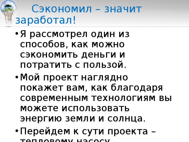  Сэкономил – значит заработал! Я рассмотрел один из способов, как можно сэкономить деньги и потратить с пользой. Мой проект наглядно покажет вам, как благодаря современным технологиям вы можете использовать энергию земли и солнца. Перейдем к сути проекта – тепловому насосу. 