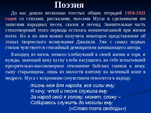 Поэзия До нас дошло несколько толстых общих тетрадей 1918-1921 годов со стихами, рассказами, пьесами Мусы и сделанными им записями народных песен, сказок и легенд. Значительная часть стихотворений этого периода осталась ненапечатанной при жизни поэта. Но и по ним можно получить некоторое представление об этапах творческого возмужания Джалиля. Уже с самых первых стихов чувствуется стихийный демократизм начинающего автора. Выходец из низов, немало хлебнувший в своей жизни и горя, и нужды, знающий цену куску хлеба насущного, на себе испытавший презрительно-высокомерное отношение байских сынков к нему, сыну старьевщика, лишь из милости взятому на казенный кошт в медресе, Муса с искренним сочувствием относится к народу.  Жизнь моя для народа, все силы ему, Я хочу, чтоб и песня служила ему. За народ свой я голову, может, сложу – Собираюсь служить до могилы ему.  («Слово поэта свободы») 