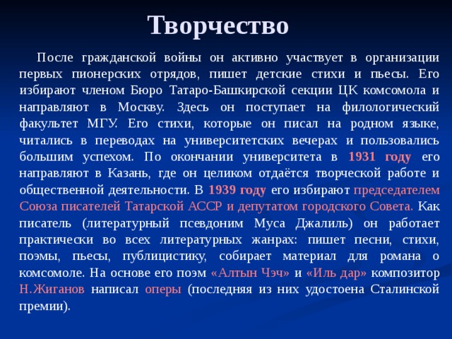 Творчество После гражданской войны он активно участвует в организации первых пионерских отрядов, пишет детские стихи и пьесы. Его избирают членом Бюро Татаро-Башкирской секции ЦК комсомола и направляют в Москву. Здесь он поступает на филологический факультет МГУ. Его стихи, которые он писал на родном языке, читались в переводах на университетских вечерах и пользовались большим успехом. По окончании университета в 1931 году его направляют в Казань, где он целиком отдаётся творческой работе и общественной деятельности. В 1939 году его избирают председателем Союза писателей Татарской АССР и депутатом городского Совета. Как писатель (литературный псевдоним Муса Джалиль) он работает практически во всех литературных жанрах: пишет песни, стихи, поэмы, пьесы, публицистику, собирает материал для романа о комсомоле. На основе его поэм «Алтын Чэч» и «Иль дар» композитор Н.Жиганов написал оперы (последняя из них удостоена Сталинской премии).   