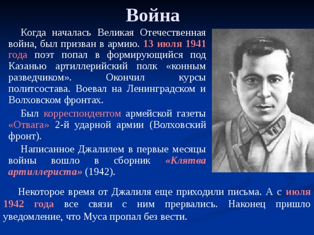 Война Когда началась Великая Отечественная война, был призван в армию. 13 июля 1941 года поэт попал в формирующийся под Казанью артиллерийский полк «конным разведчиком». Окончил курсы политсостава. Воевал на Ленинградском и Волховском фронтах. Был корреспондентом армейской газеты «Отвага» 2-й ударной армии (Волховский фронт). Написанное Джалилем в первые месяцы войны вошло в сборник «Клятва артиллериста» (1942).  Некоторое время от Джалиля еще приходили письма. А с июля 1942 года все связи с ним прервались. Наконец пришло уведомление, что Муса пропал без вести.   