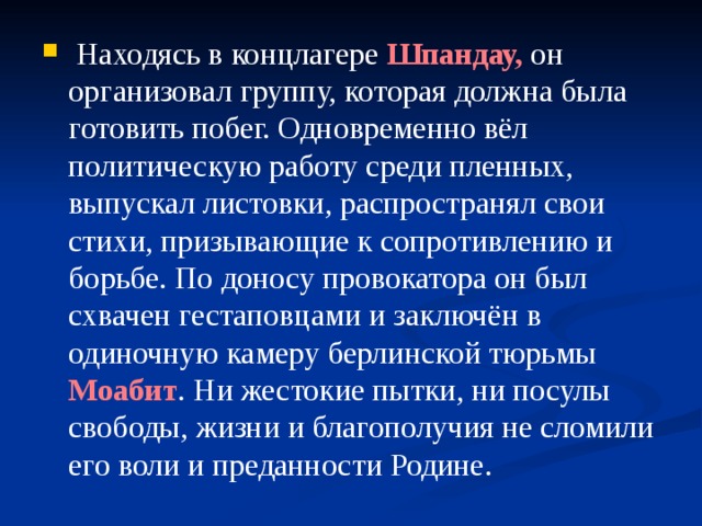  Находясь в концлагере Шпандау, он организовал группу, которая должна была готовить побег. Одновременно вёл политическую работу среди пленных, выпускал листовки, распространял свои стихи, призывающие к сопротивлению и борьбе. По доносу провокатора он был схвачен гестаповцами и заключён в одиночную камеру берлинской тюрьмы Моабит . Ни жестокие пытки, ни посулы свободы, жизни и благополучия не сломили его воли и преданности Родине. 