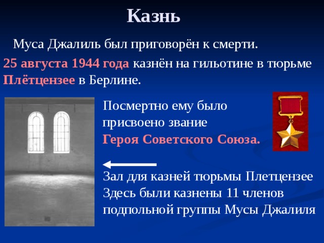 Казнь  Муса Джалиль был приговорён к смерти. 25 августа 1944 года казнён на гильотине в тюрьме Плётцензее в Берлине. Посмертно ему было присвоено звание Героя Советского Союза. Зал для казней тюрьмы Плетцензее Здесь были казнены 11 членов подпольной группы Мусы Джалиля 