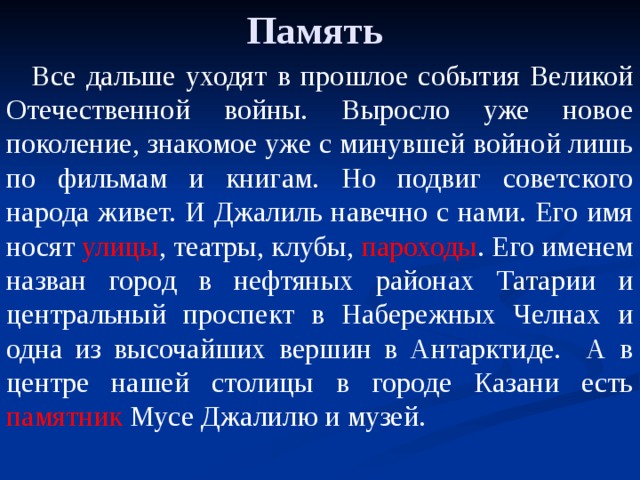 Память Все дальше уходят в прошлое события Великой Отечественной войны. Выросло уже новое поколение, знакомое уже с минувшей войной лишь по фильмам и книгам. Но подвиг советского народа живет. И Джалиль навечно с нами. Его имя носят улицы , театры, клубы, пароходы . Его именем назван город в нефтяных районах Татарии и центральный проспект в Набережных Челнах и одна из высочайших вершин в Антарктиде. А в центре нашей столицы в городе Казани есть памятник Мусе Джалилю и музей. 