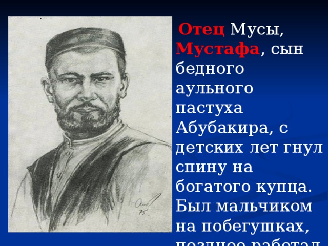  Отец Мусы, Мустафа , сын бедного аульного пастуха Абубакира, с детских лет гнул спину на богатого купца. Был мальчиком на побегушках, позднее работал приказчиком. 