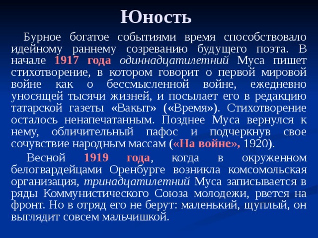 Юность Бурное богатое событиями время способствовало идейному раннему созреванию будущего поэта. В начале 1917 года  одиннадцатилетний Муса пишет стихотворение, в котором говорит о первой мировой войне как о бессмысленной войне, ежедневно уносящей тысячи жизней, и посылает его в редакцию татарской газеты «Вакыт» («Время»). Стихотворение осталось ненапечатанным. Позднее Муса вернулся к нему, обличительный пафос и подчеркнув свое сочувствие народным массам ( «На войне», 1920).   Весной 1919 года , когда в окруженном белогвардейцами Оренбурге возникла комсомольская организация, тринадцатилетний Муса записывается в ряды Коммунистического Союза молодежи, рвется на фронт. Но в отряд его не берут: маленький, щуплый, он выглядит совсем мальчишкой.   