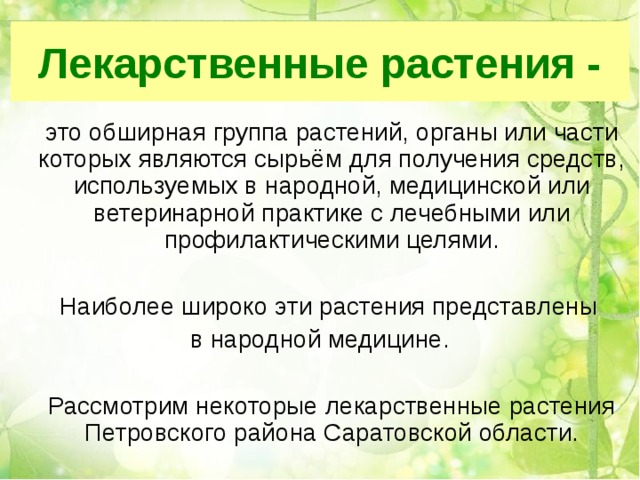 Лекарственные растения -  это обширная группа растений, органы или части которых являются сырьём для получения средств, используемых в народной, медицинской или ветеринарной практике с лечебными или профилактическими целями.  Наиболее широко эти растения представлены в народной медицине.  Рассмотрим некоторые лекарственные растения Петровского района Саратовской области. 