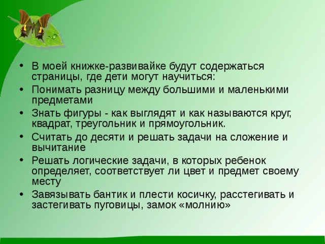 В моей книжке-развивайке будут содержаться страницы, где дети могут научиться: Понимать разницу между большими и маленькими предметами Знать фигуры - как выглядят и как называются круг, квадрат, треугольник и прямоугольник. Считать до десяти и решать задачи на сложение и вычитание Решать логические задачи, в которых ребенок определяет, соответствует ли цвет и предмет своему месту Завязывать бантик и плести косичку, расстегивать и застегивать пуговицы, замок «молнию»   