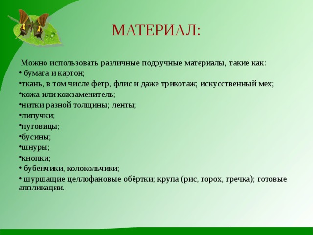 МАТЕРИАЛ:  Можно использовать различные подручные материалы, такие как:  бумага и картон; ткань, в том числе фетр, флис и даже трикотаж; искусственный мех; кожа или кожзаменитель; нитки разной толщины; ленты; липучки; пуговицы; бусины; шнуры; кнопки;  бубенчики, колокольчики;  шуршащие целлофановые обёртки; крупа (рис, горох, гречка); готовые аппликации. 