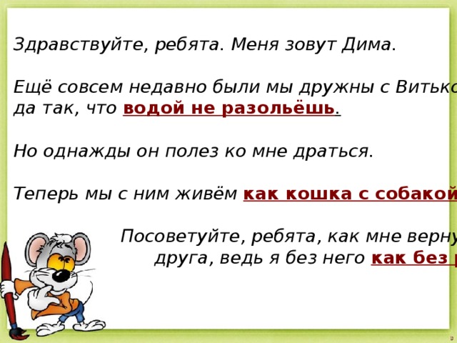 Здравствуйте, ребята. Меня зовут Дима.  Ещё совсем недавно были мы дружны с Витькой, да так, что  водой не разольёшь .   Но однажды он полез ко мне драться.  Теперь мы с ним живём  как кошка с собакой .   Посоветуйте, ребята, как мне вернуть  друга, ведь я без него  как без рук . 