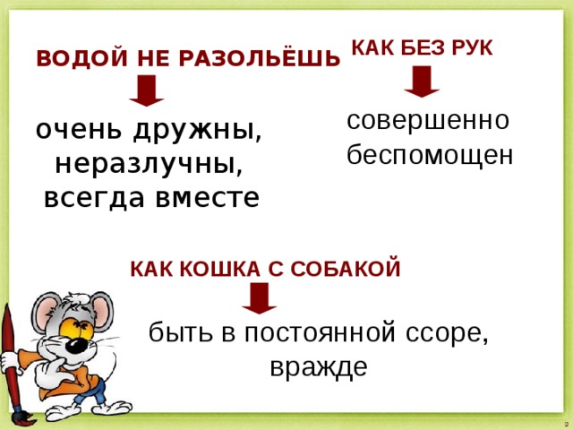 КАК БЕЗ РУК ВОДОЙ НЕ РАЗОЛЬЁШЬ совершенно беспомощен очень дружны, неразлучны, всегда вместе КАК КОШКА С СОБАКОЙ быть в постоянной ссоре, вражде 
