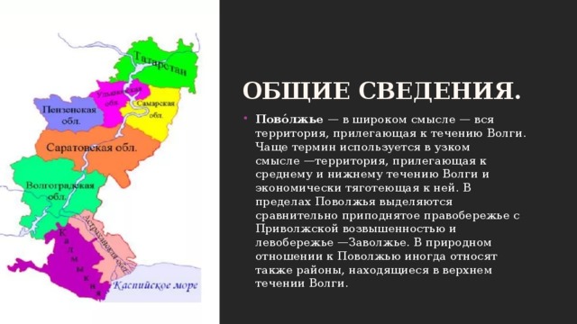 Общие сведения. Пово́лжье  — в широком смысле — вся территория, прилегающая к течению Волги. Чаще термин используется в узком смысле —территория, прилегающая к среднему и нижнему течению Волги и экономически тяготеющая к ней. В пределах Поволжья выделяются сравнительно приподнятое правобережье с Приволжской возвышенностью и левобережье —Заволжье. В природном отношении к Поволжью иногда относят также районы, находящиеся в верхнем течении Волги. 