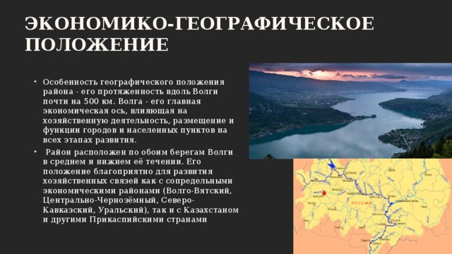 Экономико-географическое положение Особенность географического положения района - его протяженность вдоль Волги почти на 500 км. Волга - его главная экономическая ось, влияющая на хозяйственную деятельность, размещение и функции городов и населенных пунктов на всех этапах развития.  Район расположен по обоим берегам Волги в среднем и нижнем её течении. Его положение благоприятно для развития хозяйственных связей как с сопредельными экономическими районами (Волго-Вятский, Центрально-Чернозёмный, Северо-Кавказский, Уральский), так и с Казахстаном и другими Прикаспийскими странами 