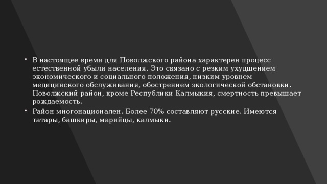В настоящее время для Поволжского района характерен процесс естественной убыли населения. Это связано с резким ухудшением экономического и социального положения, низким уровнем медицинского обслуживания, обострением экологической обстановки. Поволжский район, кроме Республики Калмыкия, смертность превышает рождаемость. Район многонационален. Более 70% составляют русские. Имеются татары, башкиры, марийцы, калмыки. 