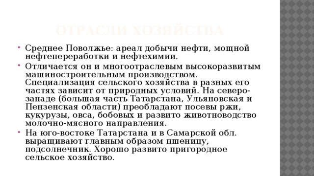 Отрасли хозяйства Среднее Поволжье: ареал добычи нефти, мощной нефтепереработки и нефтехимии. Отличается он и многоотраслевым высокоразвитым машиностроительным производством. Специализация сельского хозяйства в разных его частях зависит от природных условий. На северо-западе (большая часть Татарстана, Ульяновская и Пензенская области) преобладают посевы ржи, кукурузы, овса, бобовых и развито животноводство молочно-мясного направления. На юго-востоке Татарстана и в Самарской обл. выращивают главным образом пшеницу, подсолнечник. Хорошо развито пригородное сельское хозяйство. 