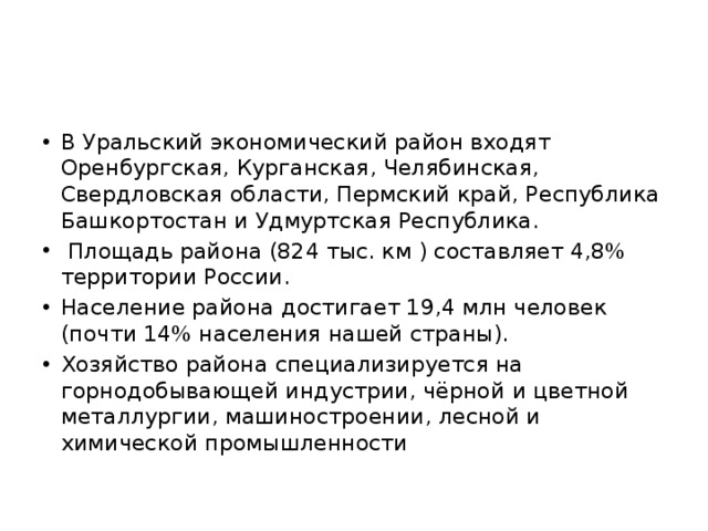 В Уральский экономический район входят Оренбургская, Курганская, Челябинская, Свердловская области, Пермский край, Республика Башкортостан и Удмуртская Республика.  Площадь района (824 тыс. км ) составляет 4,8% территории России. Население района достигает 19,4 млн человек (почти 14% населения нашей страны). Хозяйство района специализируется на горнодобывающей индустрии, чёрной и цветной металлургии, машиностроении, лесной и химической промышленности 