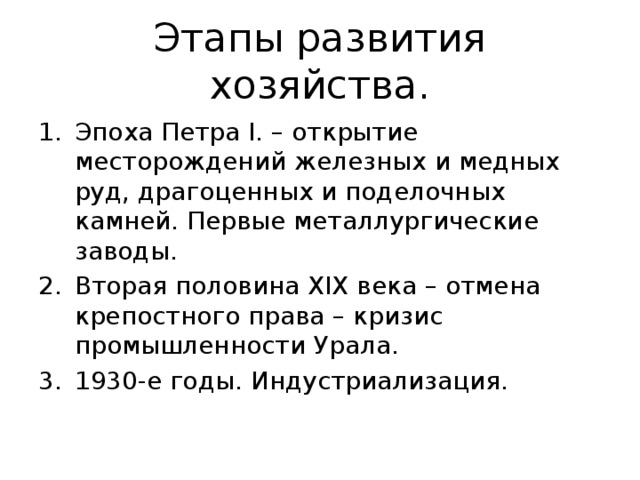 Этапы развития хозяйства. Эпоха Петра I. – открытие месторождений железных и медных руд, драгоценных и поделочных камней. Первые металлургические заводы. Вторая половина XIX века – отмена крепостного права – кризис промышленности Урала. 1930-е годы. Индустриализация. 