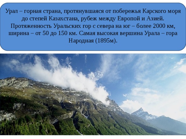 Урал – горная страна, протянувшаяся от побережья Карского моря до степей Казахстана, рубеж между Европой и Азией. Протяженность Уральских гор с севера на юг – более 2000 км, ширина – от 50 до 150 км. Самая высокая вершина Урала – гора Народная (1895м). 