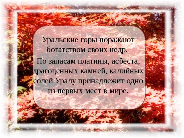 Уральские горы поражают богатством своих недр. По запасам платины, асбеста, драгоценных камней, калийных солей Уралу принадлежит одно из первых мест в мире. 