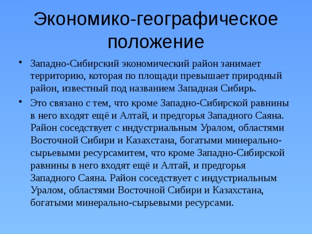 Экономико-географическое положение Западно-Сибирский экономический район занимает территорию, которая по площади превышает природный район, известный под названием Западная Сибирь. Это связано с тем, что кроме Западно-Сибирской равнины в него входят ещё и Алтай, и предгорья Западного Саяна. Район соседствует с индустриальным Ура­лом, областями Восточной Сибири и Казахстана, богатыми минерально-сырьевыми ресурсамитем, что кроме Западно-Сибирской равнины в него входят ещё и Алтай, и предгорья Западного Саяна. Район соседствует с индустриальным Ура­лом, областями Восточной Сибири и Казахстана, богатыми минерально-сырьевыми ресурсами. 
