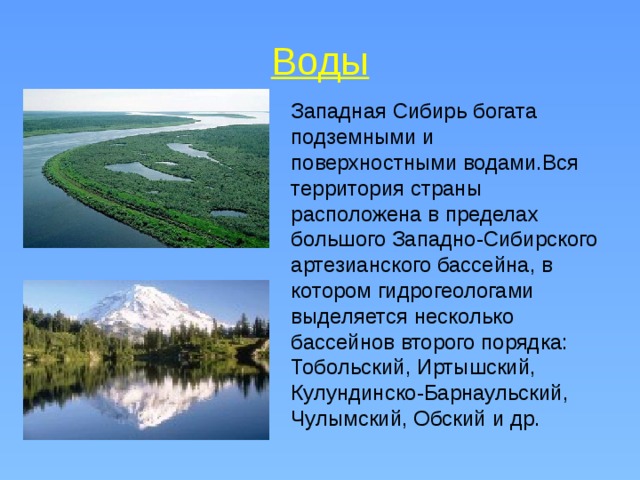 Воды Западная Сибирь богата подземными и поверхностными водами.Вся территория страны расположена в пределах большого Западно-Сибирского артезианского бассейна, в котором гидрогеологами выделяется несколько бассейнов второго порядка: Тобольский, Иртышский, Кулундинско-Барнаульский, Чулымский, Обский и др. 