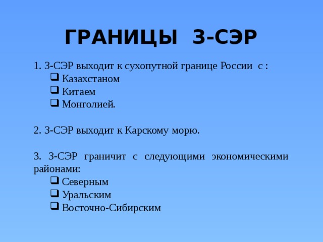 ГРАНИЦЫ З-СЭР 1. З-СЭР выходит к сухопутной границе России с : Казахстаном Китаем Монголией. Казахстаном Китаем Монголией. 2. З-СЭР выходит к Карскому морю. 3. З-СЭР граничит с следующими экономическими районами: Северным Уральским Восточно-Сибирским Северным Уральским Восточно-Сибирским 
