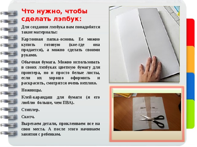 Что нужно, чтобы сделать лэпбук: Для создания лэпбука вам понадобятся такие материалы: Картонная папка-основа. Ее можно купить готовую (кое-где она продается), а можно сделать своими руками. Обычная бумага. Можно использовать в своих лэпбуках цветную бумагу для принтера, но и просто белые листы, если их хорошо оформить и раскрасить, смотрятся очень неплохо. Ножницы. Клей-карандаш для бумаги (я его люблю больше, чем ПВА). Стиплер. Скотч. Вырезаем детали, приклеиваем все на свои места. А после этого начинаем занятия с ребенком. 