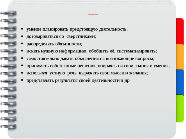                   У ниверсальные умения                       умение планировать предстоящую деятельность; договариваться со сверстниками; распределять обязанности; искать нужную информацию, обобщать её, систематизировать; самостоятельно давать объяснения на возникающие вопросы; принимать собственные решения, опираясь на свои знания и умения; используя устную речь, выражать свои мысли и желания; представлять результаты своей деятельности и др. 