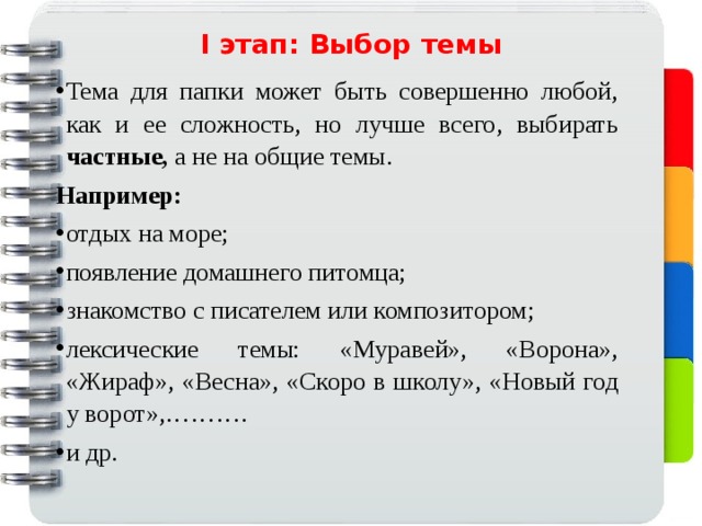 I этап: Выбор темы   Тема для папки может быть совершенно любой, как и ее сложность, но лучше всего, выбирать частные, а не на общие темы. Например: отдых на море; появление домашнего питомца; знакомство с писателем или композитором; лексические темы: «Муравей», «Ворона», «Жираф», «Весна», «Скоро в школу», «Новый год у ворот»,………. и др.   