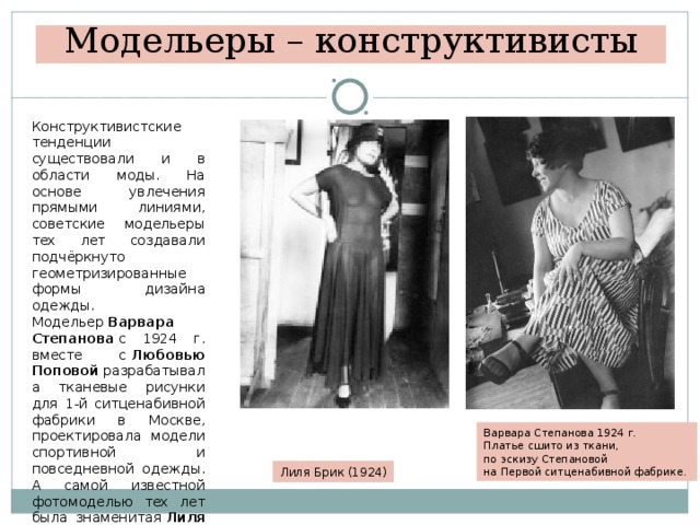 Модельеры – конструктивисты Конструктивистские тенденции существовали и в области моды. На основе увлечения прямыми линиями, советские модельеры тех лет создавали подчёркнуто геометризированные формы дизайна одежды.  Модельер  Варвара Степанова  с 1924 г. вместе с  Любовью Поповой  разрабатывала тканевые рисунки для 1-й ситценабивной фабрики в Москве, проектировала модели спортивной и повседневной одежды. А самой известной фотомоделью тех лет была знаменитая  Лиля Брик. Варвара Степанова 1924 г. Платье сшито из ткани, по эскизу Степановой на Первой ситценабивной фабрике. Лиля Брик (1924) 