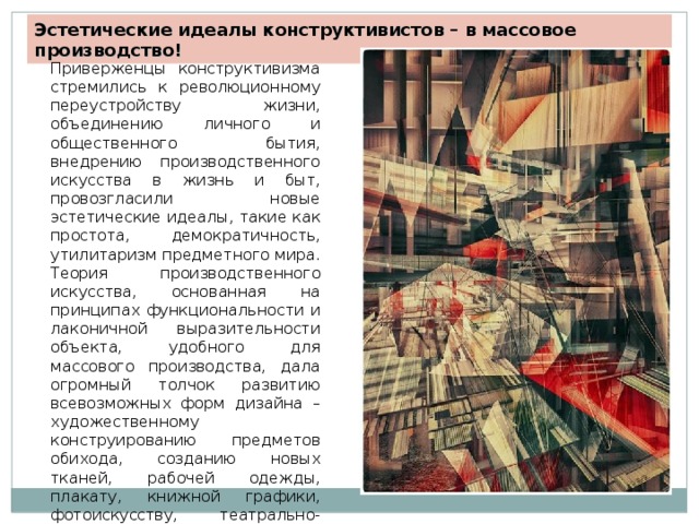 Эстетические идеалы конструктивистов – в массовое производство! Приверженцы конструктивизма стремились к революционному переустройству жизни, объединению личного и общественного бытия, внедрению производственного искусства в жизнь и быт, провозгласили новые эстетические идеалы, такие как простота, демократичность, утилитаризм предметного мира. Теория производственного искусства, основанная на принципах функциональности и лаконичной выразительности объекта, удобного для массового производства, дала огромный толчок развитию всевозможных форм дизайна – художественному конструированию предметов обихода, созданию новых тканей, рабочей одежды, плакату, книжной графики, фотоискусству, театрально- оформительскому искусству. 