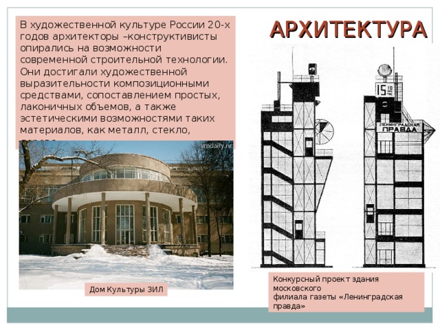 АРХИТЕКТУРА В художественной культуре России 20-х годов архитекторы –конструктивисты опирались на возможности современной строительной технологии. Они достигали художественной выразительности композиционными средствами, сопоставлением простых, лаконичных объемов, а также эстетическими возможностями таких материалов, как металл, стекло, дерево. Конкурсный проект здания московского филиала газеты «Ленинградская правда» Дом Культуры ЗИЛ 