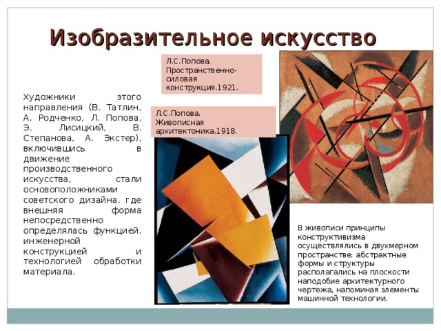 Изобразительное искусство Л.С.Попова. Пространственно-силовая конструкция.1921. Художники этого направления (В. Татлин, А. Родченко, Л. Попова, Э. Лисицкий, В. Степанова, А. Экстер), включившись в движение производственного искусства, стали основоположниками советского дизайна, где внешняя форма непосредственно определялась функцией, инженерной конструкцией и технологией обработки материала. Л.С.Попова. Живописная архитектоника.1918. В живописи принципы конструктивизма осуществлялись в двухмерном пространстве: абстрактные формы и структуры располагались на плоскости наподобие архитектурного чертежа, напоминая элементы машинной технологии. 
