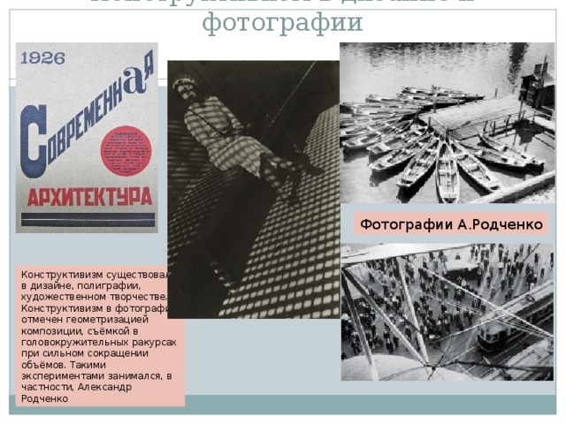 Конструктивизм в дизайне и фотографии Фотографии А.Родченко Конструктивизм существовал в дизайне, полиграфии, художественном творчестве. Конструктивизм в фотографии отмечен геометризацией композиции, съёмкой в головокружительных ракурсах при сильном сокращении объёмов. Такими экспериментами занимался, в частности, Александр Родченко 