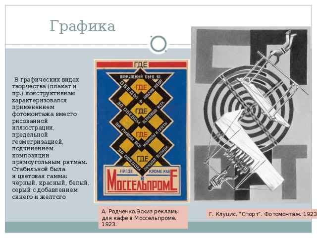 Графика  В графических видах творчества (плакат и пр.) конструктивизм характеризовался применением фотомонтажа вместо рисованной иллюстрации, предельной геометризацией, подчинением композиции прямоугольным ритмам. Стабильной была и цветовая гамма: чёрный, красный, белый, серый с добавлением синего и жёлтого А. Родченко.Эскиз рекламы для кафе в Моссельпроме. 1923. Г. Клуцис. 
