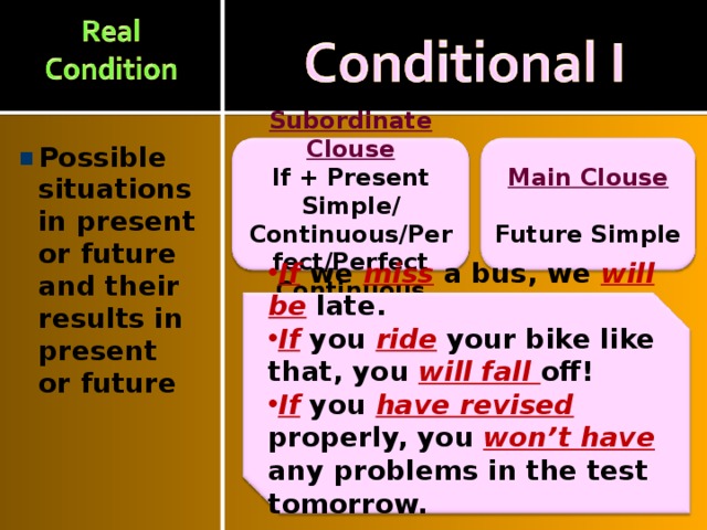 Possible situations in present or future and their results in present or future  Main Clouse Subordinate Clouse  Future Simple If + Present Simple/ Continuous/Perfect/Perfect Continuous If  we  miss  a bus, we will be  late. If  you  ride  your bike like that,  you  will fall off! If you have revised properly, you won’t have any problems in the test tomorrow.  