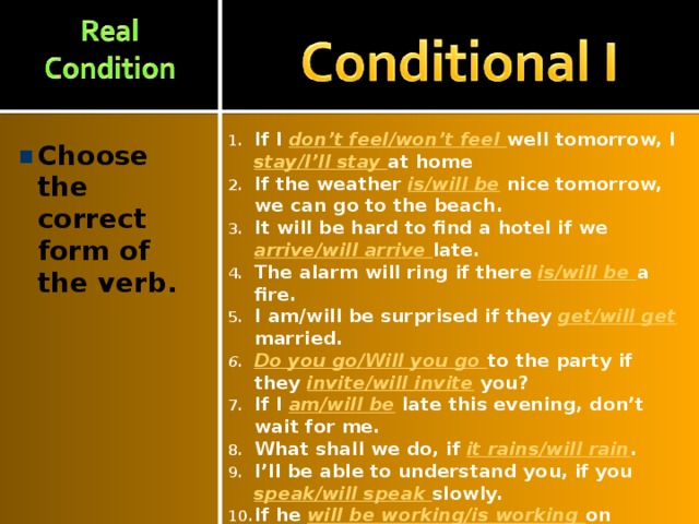 If I don’t feel/won’t feel well tomorrow, I stay/I’ll stay at home If the weather is/will be  nice tomorrow, we can go to the beach. It will be hard to find a hotel if we arrive/will arrive late. The alarm will ring if there is/will be a fire. I am/will be surprised if they get/will get married. Do you go/Will you go to the party if they invite/will invite you? If I am/will be late this evening, don’t wait for me. What shall we do, if it rains/will rain . I’ll be able to understand you, if you speak/will speak slowly. If he will be working/is working on Friday, he isn’t be able /won’t be able to go with us. Choose the correct form of the verb.  